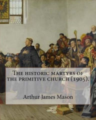 Title: The historic martyrs of the primitive church (1905). By: Arthur James Mason: Arthur James Mason DD (4 May 1851 - 24 April 1928) was an English clergyman, theologian and classical scholar. He was Lady Margaret's Professor of Divinity, Master of Pembroke Co, Author: Arthur James Mason