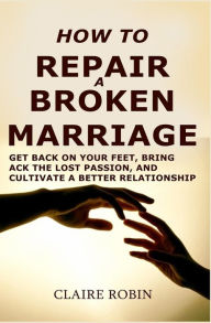 Title: How to Repair a Broken Marriage: Get Back on Your Feet, Bring Back the Lost Passion, and Cultivate a Better Relationship, Author: Claire Robin