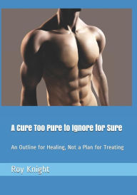 Title: A Cure Too Pure to Ignore for Sure: An Outline for Healing, Not a Plan for Treating, Author: Roy Knight Jr