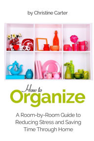 Title: How to Organize: A Room-by-Room Guide to Reducing Stress and Saving Time Through Home Organization, Author: Christine J Carter