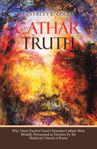 Title: Cathar Truth: Why These Pacifist Good Christians/Cathars Were Brutally Persecuted as Heretics by the Medieval Church of Rome, Author: Beverley E. Gould