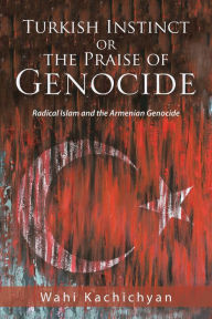 Title: Turkish Instinct or the Praise of Genocide: Radical Islam and the Armenian Genocide, Author: Wahi Kachichyan