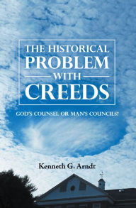 Title: The Historical Problem with Creeds: God'S Counsel or Man'S Councils?, Author: Kenneth G. Arndt