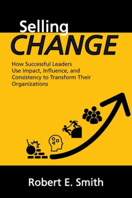Selling Change: How Successful Leaders Use Impact, Influence, and Consistency to Transform Their Organizations