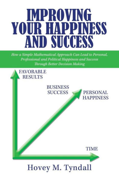 Improving Your Happiness and Success: How a Simple Mathematical Approach Can Lead to Personal, Professional Political Success Through Better Decision Making