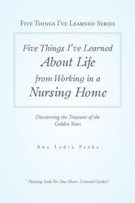 Title: Five Things I'Ve Learned About Life from Working in a Nursing Home: Discovering the Treasures of the Golden Years, Author: Ana Lydia Peeks