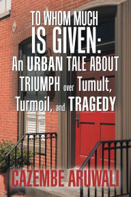 Title: To Whom Much Is Given: an Urban Tale About Triumph over Tumult, Turmoil, and Tragedy, Author: Cazembe Aruwali