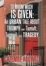 Title: To Whom Much Is Given: an Urban Tale About Triumph over Tumult, Turmoil, and Tragedy, Author: Cazembe Aruwali