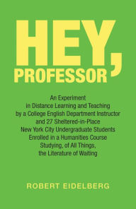Title: Hey, Professor: An Experiment in Distance Learning and Teaching by a College English Department Instructor and 27 Sheltered-In-Place New York City Undergraduate Students Enrolled in a Humanities Course Studying, of All Things, the Literature of Waiting, Author: Robert Eidelberg
