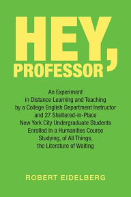 Title: Hey, Professor: An Experiment in Distance Learning and Teaching by a College English Department Instructor and 27 Sheltered-In-Place New York City Undergraduate Students Enrolled in a Humanities Course Studying, of All Things, the Literature of Waitin, Author: Robert Eidelberg