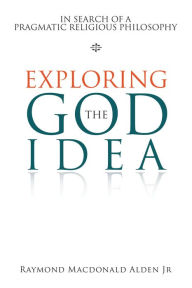 Title: Exploring the God Idea: In Search of a Pragmatic Religious Philosophy, Author: Raymond Macdonald Alden Jr