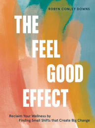 Title: The Feel Good Effect: Reclaim Your Wellness by Finding Small Shifts that Create Big Change, Author: Robyn Conley Downs