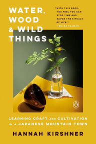 Title: Water, Wood, and Wild Things: Learning Craft and Cultivation in a Japanese Mountain Town, Author: Hannah Kirshner