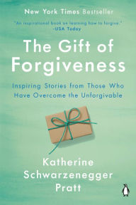 Title: The Gift of Forgiveness: Inspiring Stories from Those Who Have Overcome the Unforgivable, Author: Katherine Schwarzenegger Pratt