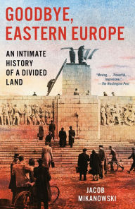 Title: Goodbye, Eastern Europe: An Intimate History of a Divided Land, Author: Jacob Mikanowski