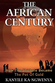 Title: THE AFRICAN CENTURY: How the shithole became the pot of gold, Author: Kanyile Ka-Ngwenya