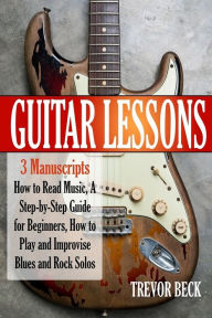Title: Guitar Lessons: 3 Manuscripts - How to Read Music, A Step-by-Step Guide for Beginners, How to Play and Improvise Blues and Rock Solos, Author: Trevor Beck