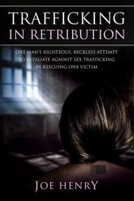 Title: Trafficking in Retribution: One man's righteous, reckless attempt to retaliate against sex trafficking by rescuing one victim., Author: Joe Henry