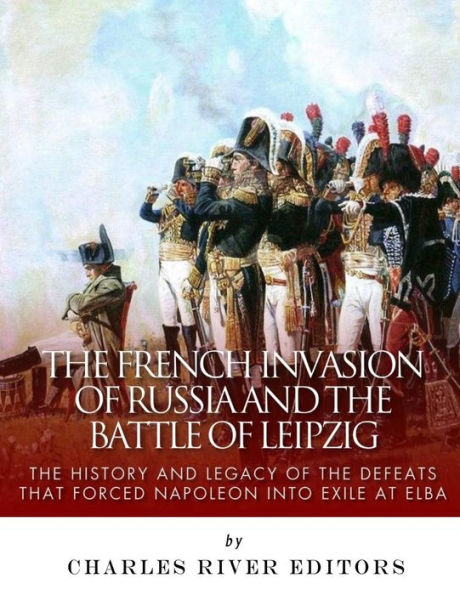 The French Invasion of Russia and the Battle of Leipzig: The History and Legacy of the Defeats that Forced Napoleon into Exile at Elba
