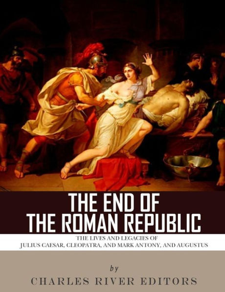 The End of the Roman Republic: The Lives and Legacies of Julius Caesar, Cleopatra, Mark Antony, and Augustus