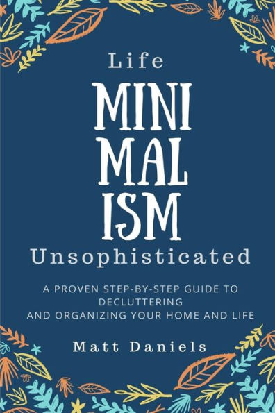 Minimalism: Life Unsophisticated: A Proven Step-By-Step Guide to Decluttering and Organizing your Home and Life