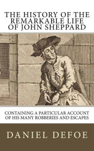 Title: The History of the Remarkable Life of John Sheppard: Containing a Particular Account of His Many Robberies and Escapes, Author: Daniel Defoe