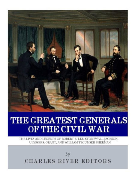 The Greatest Generals of Civil War: Lives and Legends Robert E. Lee, Stonewall Jackson, Ulysses S. Grant, William Tecumseh Sherman