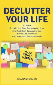 Title: Declutter Your Life: 50 Steps to Help You Start Decluttering Your Mind and Start Organizing Your Home Life, Work Life and Personal Life Immediately, Author: David Spencer