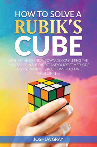 How To Solve A Rubik's Cube: Master The Solution Towards Completing The Rubik's Cube In The Easiest And Quickest Methods Possible With Step By Step Instructions For Beginners
