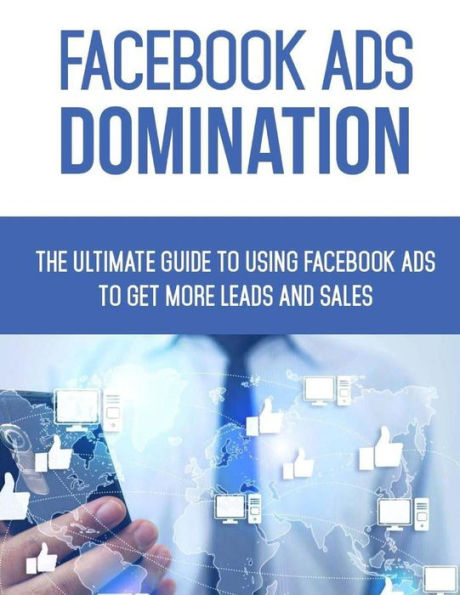 Facebook Ads Domination: The Ultimate Guide to Using Facebook to Get More Leads and Sales
