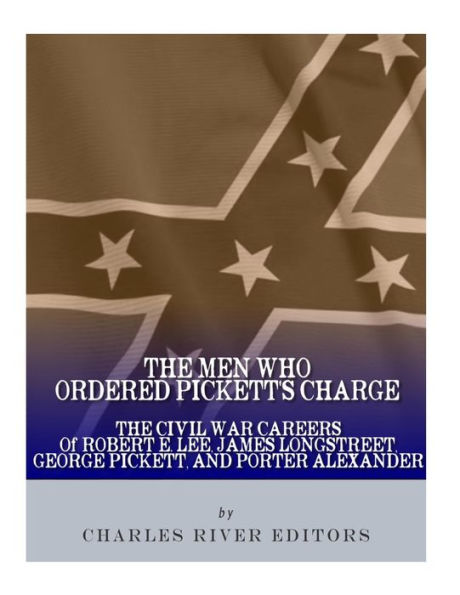 The Men Who Ordered Pickett's Charge: The Civil War Careers of Robert E. Lee, James Longstreet, George Pickett & Edward Porter Alexander