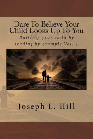 Title: Dare To Believe Your Child Looks Up To You: Building your child by leading by example Vol. 1, Author: Joseph Lee Hill