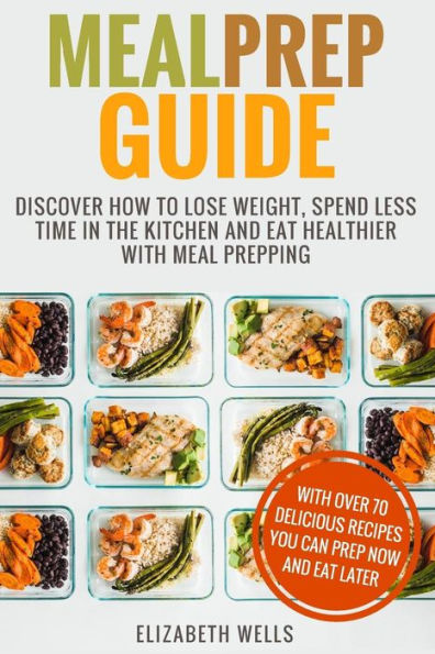 Meal Prep Guide: Discover How To Lose Weight, Spend Less Time In The Kitchen And Eat Healthier With Meal Prepping