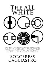 Title: The ALL WHITE: Two Expanded Advanced Class transcripts with Instillations discussing the location known as THE ALL WHITE, Thoughts, Ideas, Intentions, Mimicry, Self-Effigy, Require and Desire, and Timeline Manipulation, Author: Sorceress Cagliastro