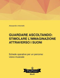 Title: Guardare ascoltando: Stimolare l'immaginazione attraverso i suoni: Schede operative per un percorso visivo-musicale, Author: Alessandro Antonietti