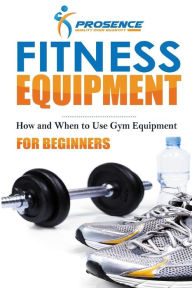 Title: Fitness Equipment for Beginners: How and When to use gym equipment, Author: Prosence