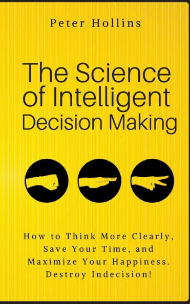 The Science of Intelligent Decision Making: How to Think More Clearly, Save Your Time, and Maximize Happiness. Destroy Indecision!