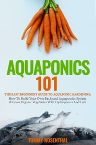 Title: Aquaponics 101: The Easy Beginner's Guide to Aquaponic Gardening: How To Build Your Own Backyard Aquaponics System and Grow Organic Vegetables With Hydroponics And Fish, Author: Tommy Rosenthal
