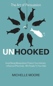 Title: Unhooked: Avoid Being Manipulated, Protect Your Interest, Influence Effectively, Win People To Your Side - The Art of Persuasion, Author: Michelle Moore