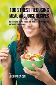 Title: 100 Stress Reducing Meal and Juice Recipes: Get Through Tough Times and Moments of Anxiety by Eating Delicious Foods, Author: Joe Correa CSN