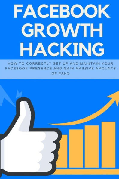 Facebook Growth Hacking: How to Correctly Set Up and Maintain Your Facebook Presence and Gain Massive Amounts of Fans