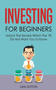 Title: Investing for Beginners: Unlock The Secrets Which The 1% Do Not Want You To Know, Author: Sam Sutton