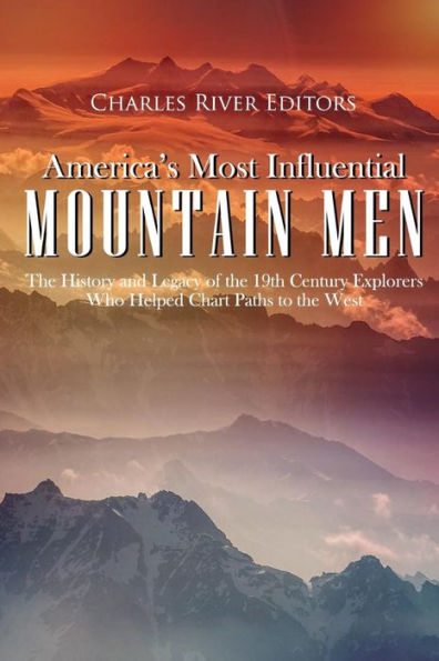 America's Most Influential Mountain Men: The History and Legacy of the 19th Century Explorers Who Helped Chart Paths to the West