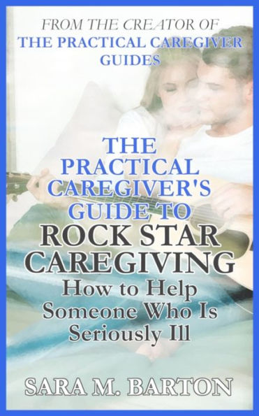 The Practical Caregiver's Guide to Rock Star Caregiving: How Help Someone Who Is Seriously Ill