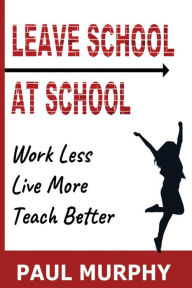 Title: Leave School At School: Work Less, Live More, Teach Better, Author: Paul Murphy