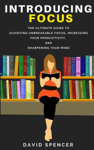 Title: Introducing Focus: The Ultimate Guide to Achieving Unbreakable Focus, Increasing Your Productivity, and Sharpening Your Mind, Author: David Spencer