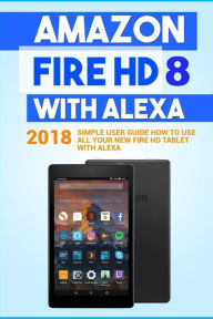 Title: Amazon Fire HD 8 with Alexa: 2018 Simple User Guide How To Use All Your New Fire HD Tablet With Alexa, Author: Alexa Embury