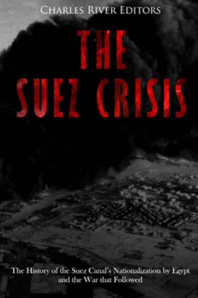 The Suez Crisis: The History of the Suez Canal's Nationalization by Egypt and the War that Followed