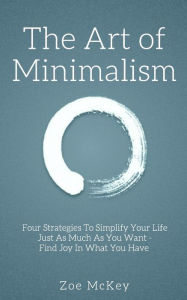 Title: The Art of Minimalism: Four Strategies To Simplify Your Life Just As Much As You Want - Find Joy In What You Have, Author: Zoe McKey