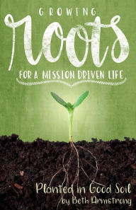 Title: Growing Roots for a Mission Driven Life: Planted in Good Soil, Author: Beth Armstrong